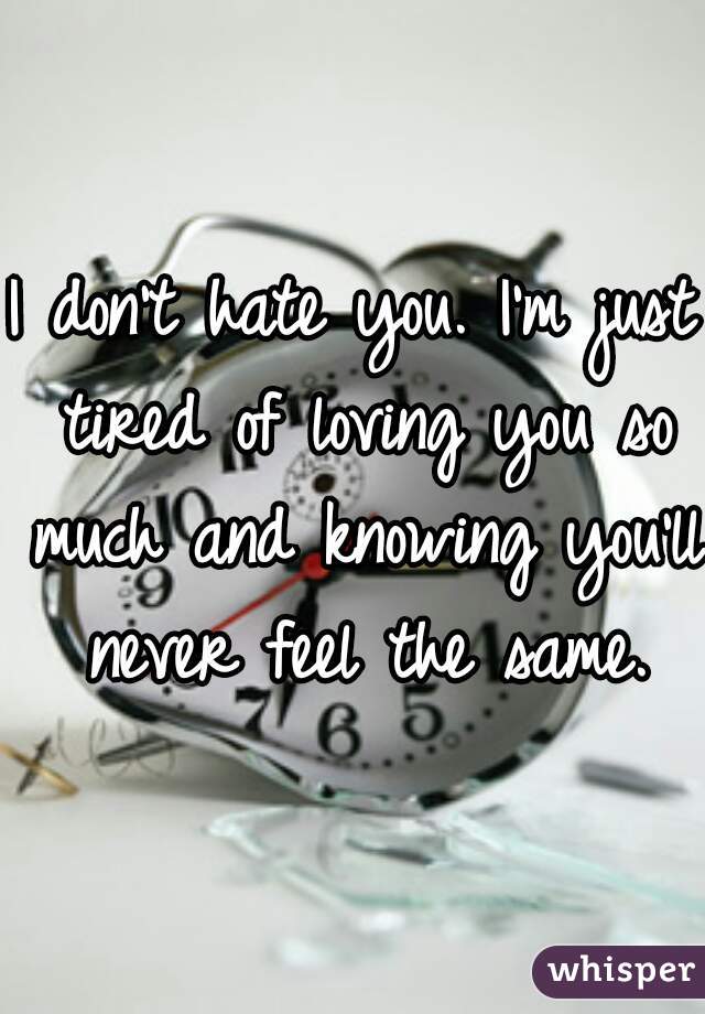 I don't hate you. I'm just tired of loving you so much and knowing you'll never feel the same.
