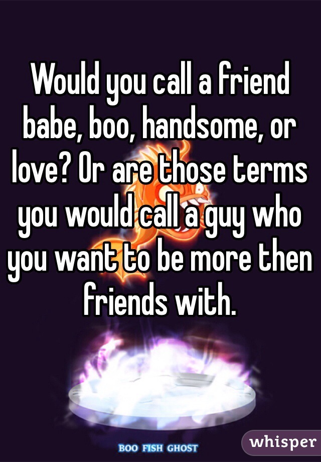 Would you call a friend babe, boo, handsome, or love? Or are those terms you would call a guy who you want to be more then friends with.