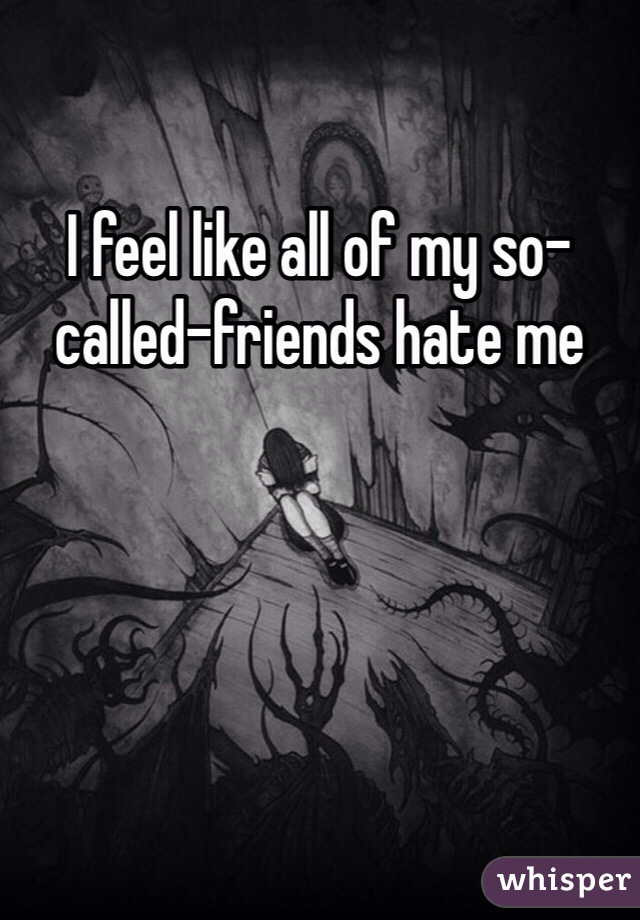 I feel like all of my so-called-friends hate me