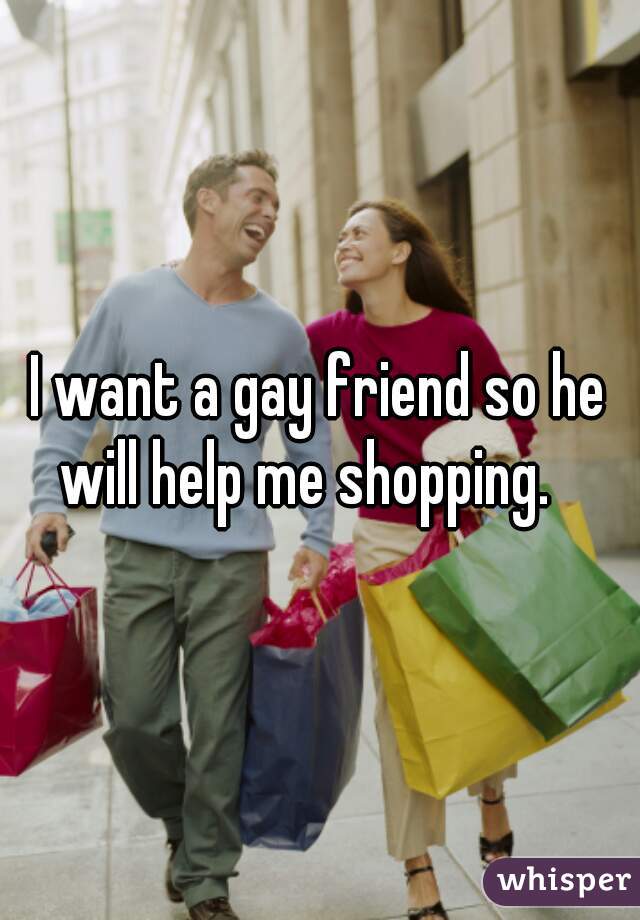 I want a gay friend so he will help me shopping.   