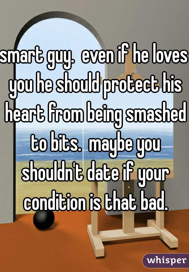 smart guy.  even if he loves you he should protect his heart from being smashed to bits.  maybe you shouldn't date if your condition is that bad.