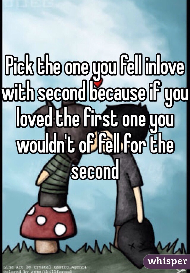Pick the one you fell inlove with second because if you loved the first one you wouldn't of fell for the second 