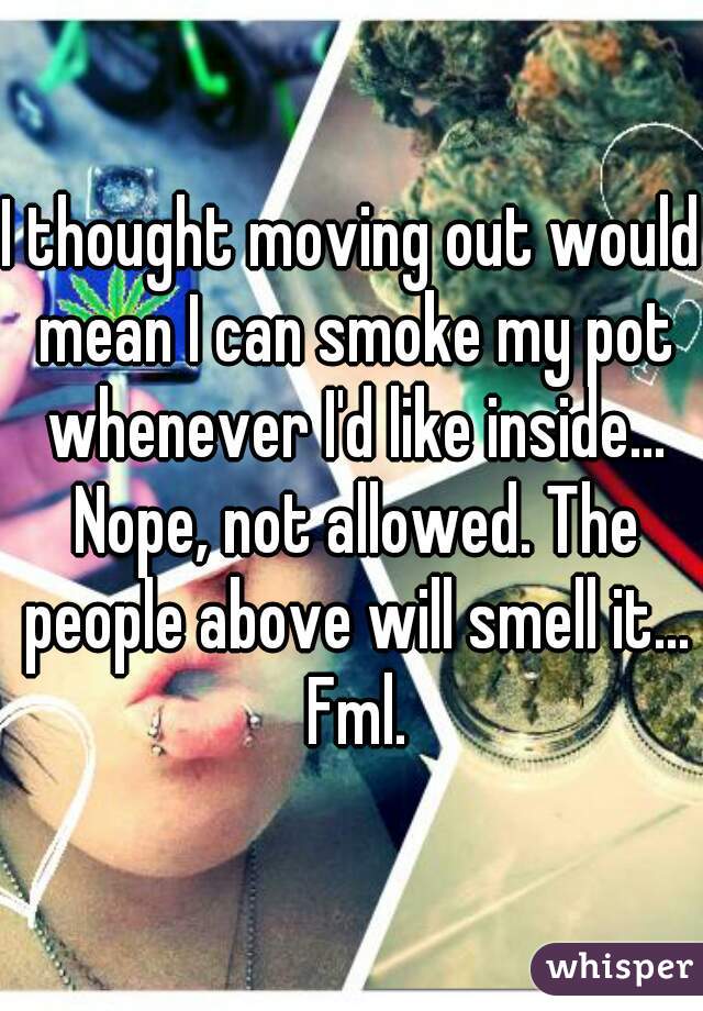 I thought moving out would mean I can smoke my pot whenever I'd like inside... Nope, not allowed. The people above will smell it... Fml.