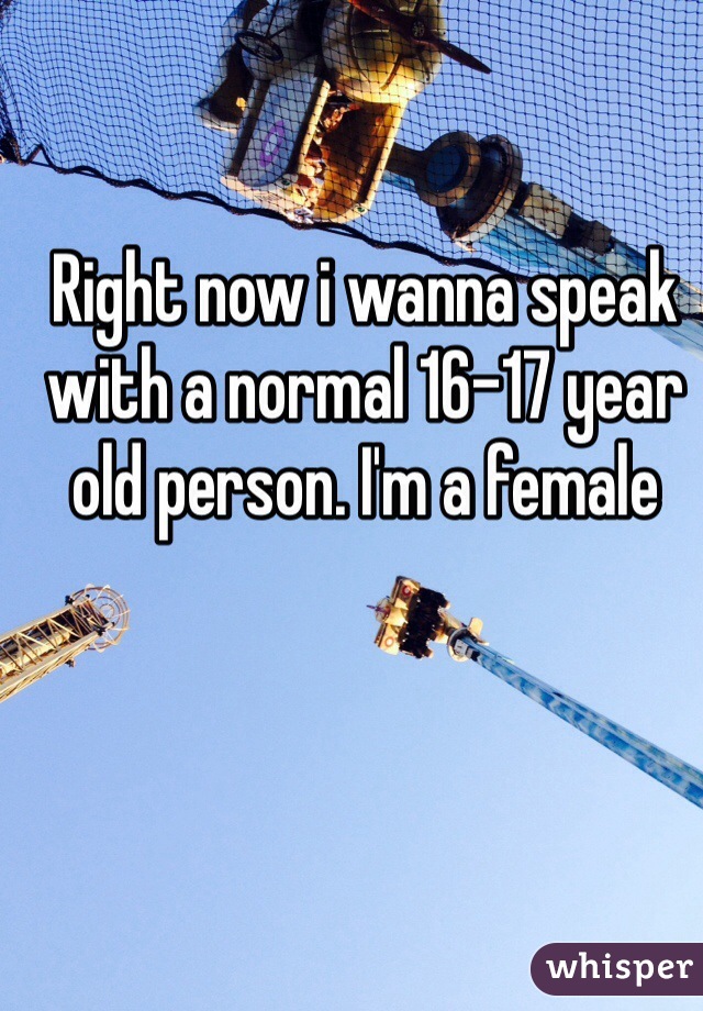 Right now i wanna speak with a normal 16-17 year old person. I'm a female
