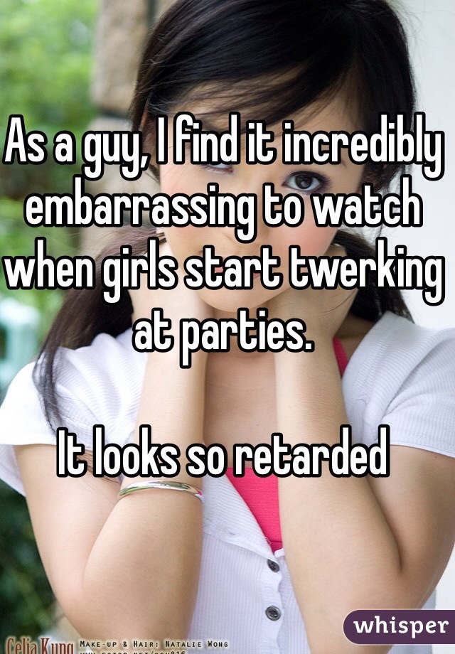 As a guy, I find it incredibly embarrassing to watch when girls start twerking at parties.

It looks so retarded