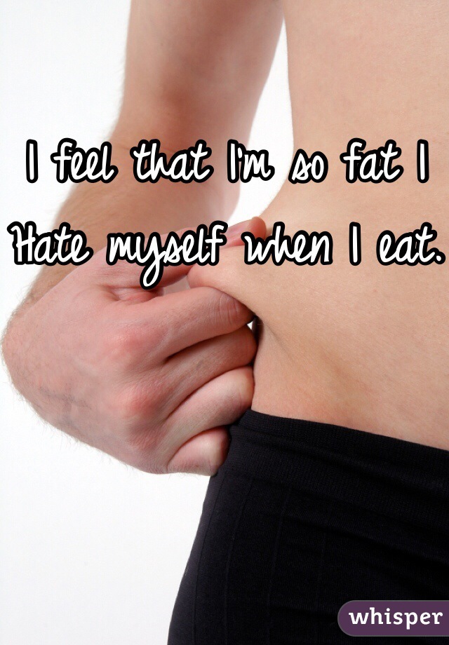 I feel that I'm so fat I
Hate myself when I eat.