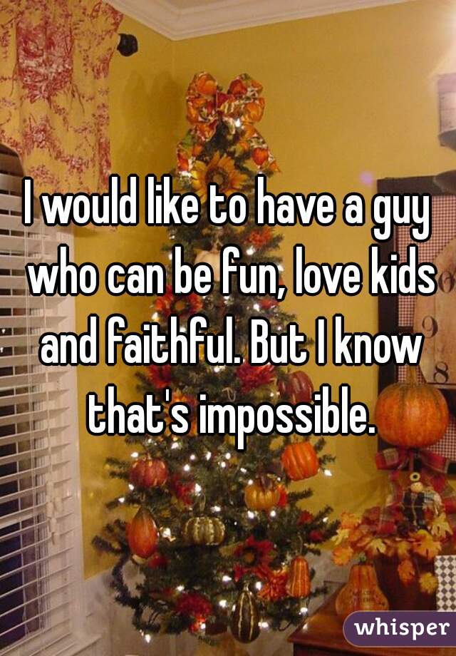 I would like to have a guy who can be fun, love kids and faithful. But I know that's impossible.