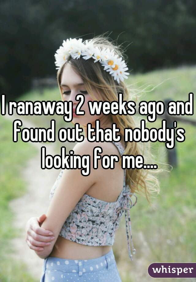 I ranaway 2 weeks ago and found out that nobody's looking for me....