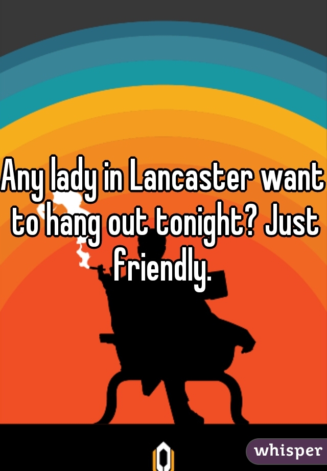 Any lady in Lancaster want to hang out tonight? Just friendly. 