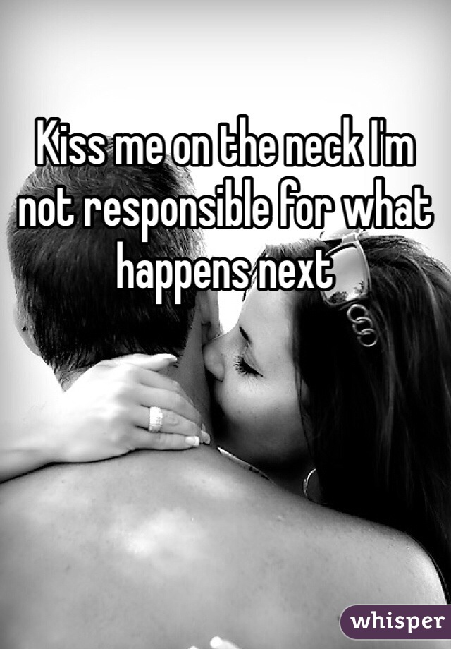 Kiss me on the neck I'm not responsible for what happens next