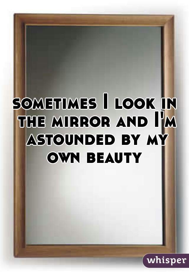 sometimes I look in the mirror and I'm astounded by my own beauty 