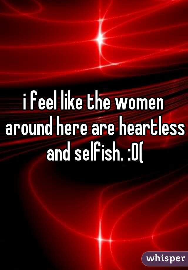 i feel like the women around here are heartless and selfish. :0(