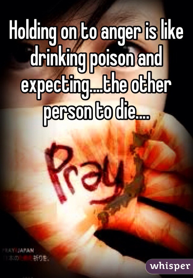 Holding on to anger is like drinking poison and expecting....the other person to die....