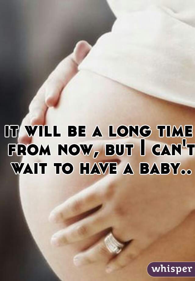 it will be a long time from now, but I can't wait to have a baby..