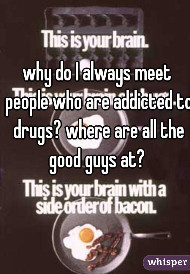 why do I always meet people who are addicted to drugs? where are all the good guys at? 