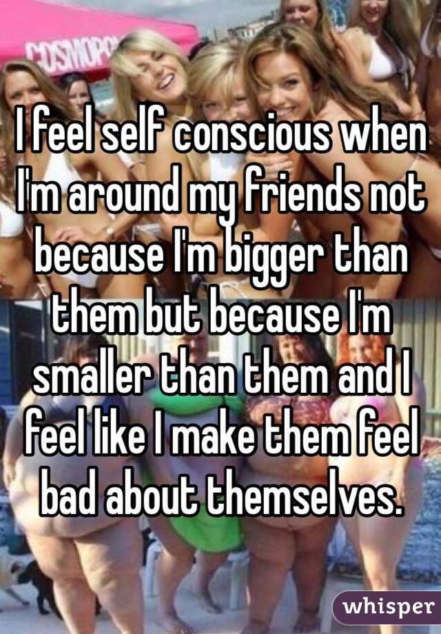 I feel self conscious when I'm around my friends not because I'm bigger than them but because I'm smaller than them and I feel like I make them feel bad about themselves.