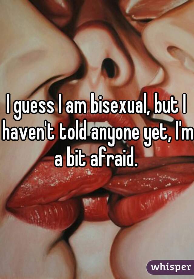 I guess I am bisexual, but I haven't told anyone yet, I'm a bit afraid. 