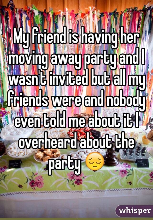My friend is having her moving away party and I wasn't invited but all my friends were and nobody even told me about it I overheard about the party 😔