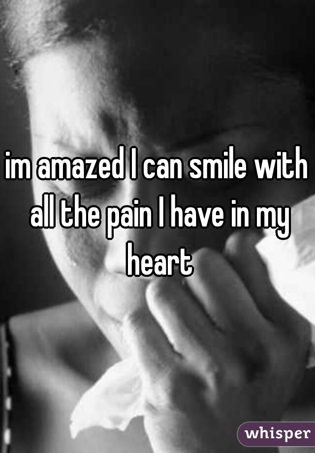 im amazed I can smile with all the pain I have in my heart