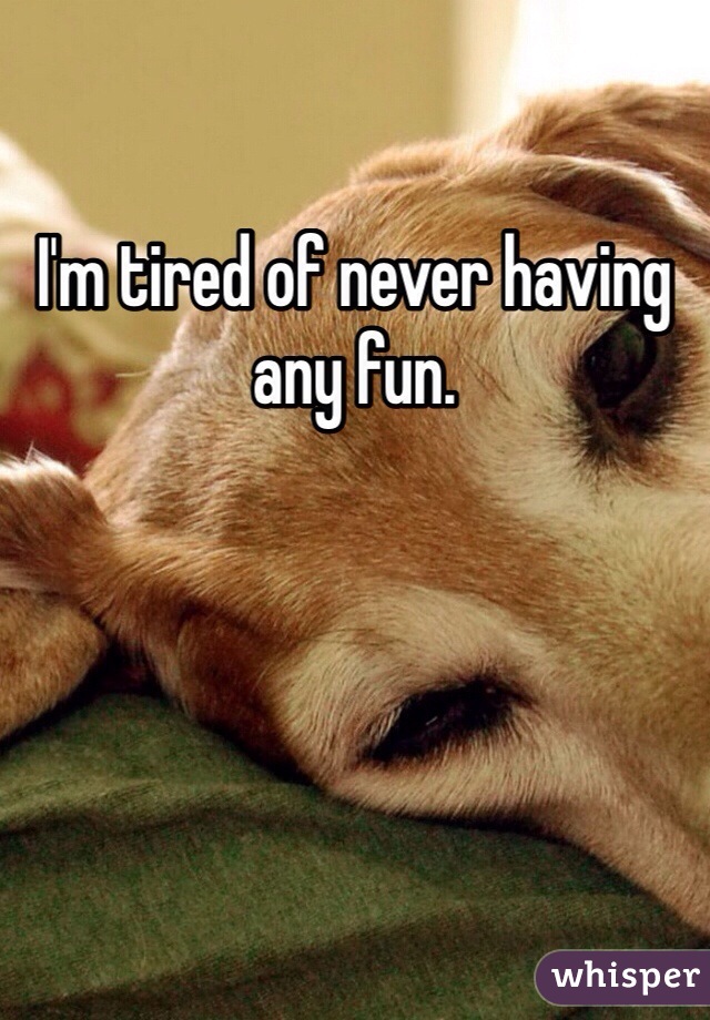 I'm tired of never having any fun. 