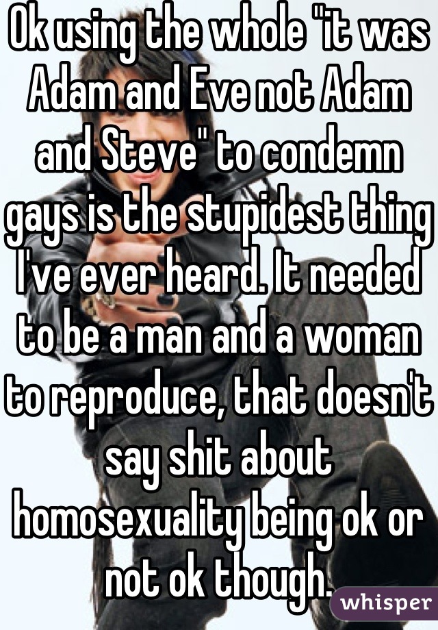 Ok using the whole "it was Adam and Eve not Adam and Steve" to condemn gays is the stupidest thing I've ever heard. It needed to be a man and a woman to reproduce, that doesn't say shit about homosexuality being ok or not ok though.
