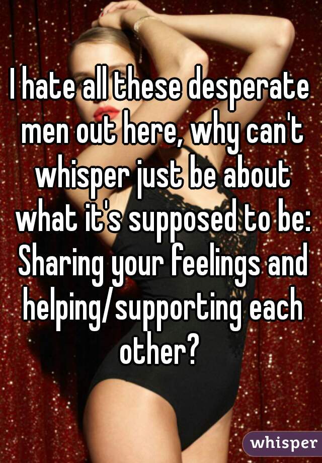 I hate all these desperate men out here, why can't whisper just be about what it's supposed to be: Sharing your feelings and helping/supporting each other? 