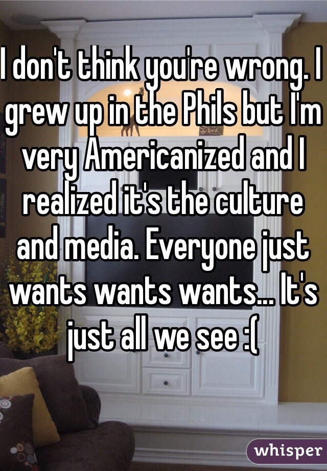 I don't think you're wrong. I grew up in the Phils but I'm very Americanized and I realized it's the culture and media. Everyone just wants wants wants... It's just all we see :(