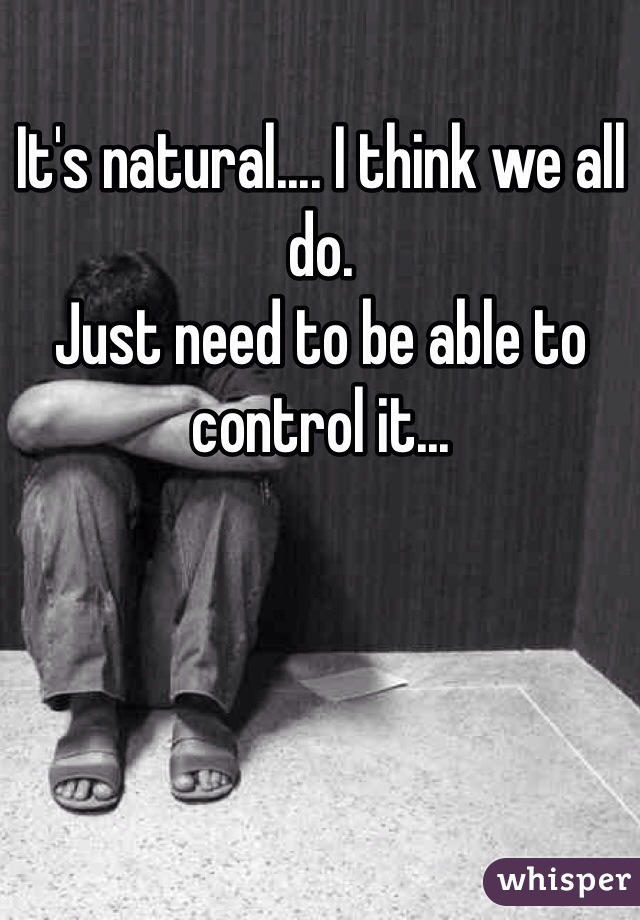 It's natural.... I think we all do. 
Just need to be able to control it...