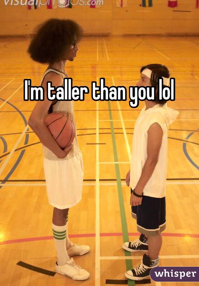 I'm taller than you lol