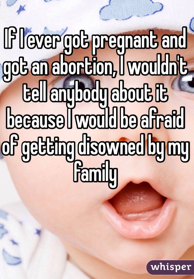 If I ever got pregnant and got an abortion, I wouldn't tell anybody about it because I would be afraid of getting disowned by my family 
