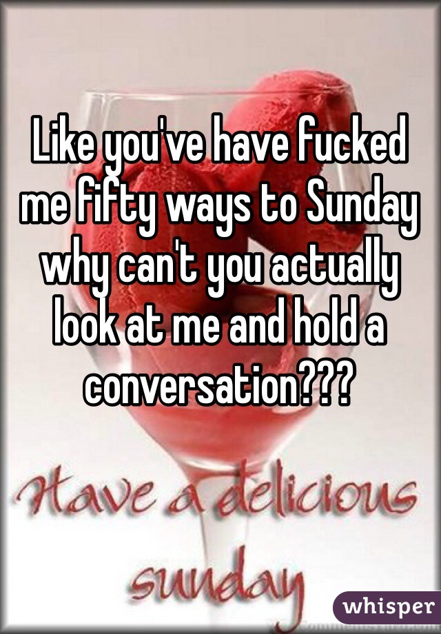 Like you've have fucked me fifty ways to Sunday why can't you actually look at me and hold a conversation???