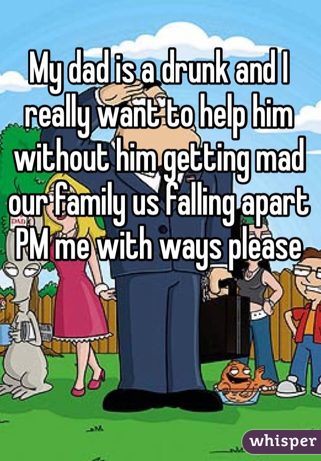 My dad is a drunk and I really want to help him without him getting mad our family us falling apart PM me with ways please 