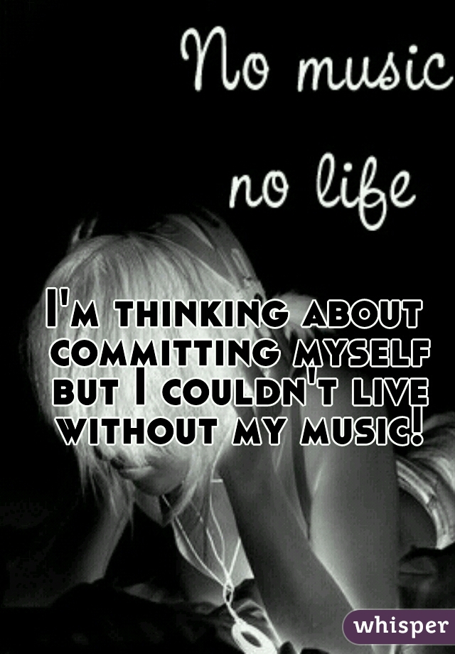 I'm thinking about committing myself but I couldn't live without my music!