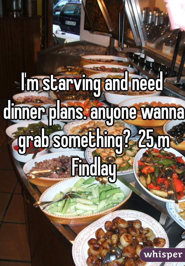 I'm starving and need dinner plans. anyone wanna grab something?  25 m Findlay