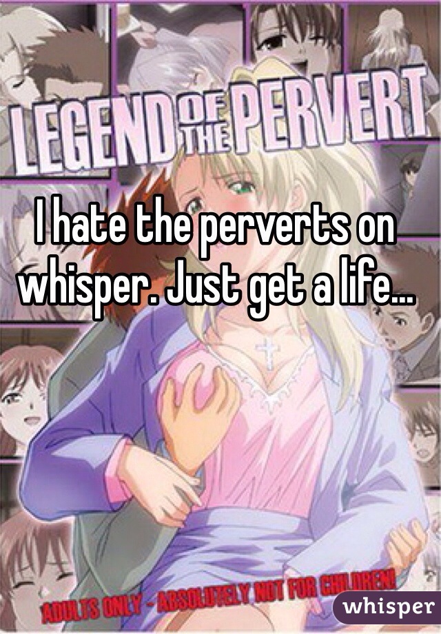 I hate the perverts on whisper. Just get a life... 
