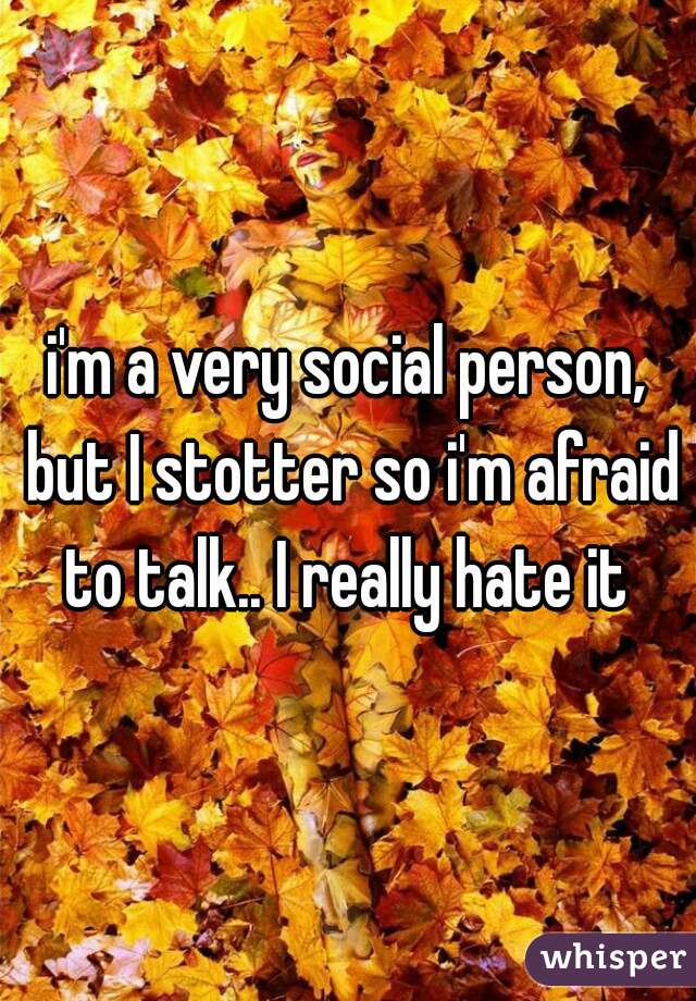 i'm a very social person, but I stotter so i'm afraid to talk.. I really hate it 