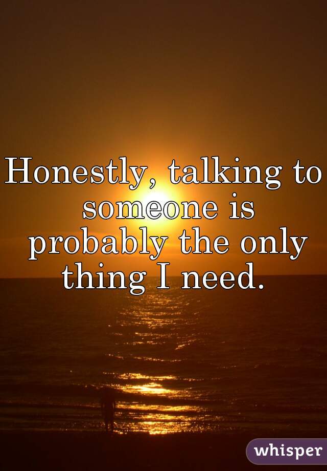 Honestly, talking to someone is probably the only thing I need. 