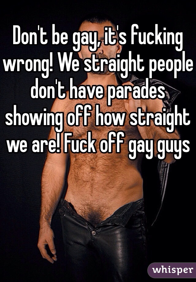 Don't be gay, it's fucking wrong! We straight people don't have parades showing off how straight we are! Fuck off gay guys 
