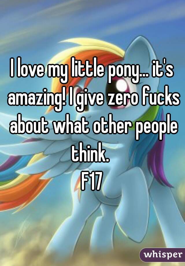 I love my little pony... it's amazing! I give zero fucks about what other people think.  
F17