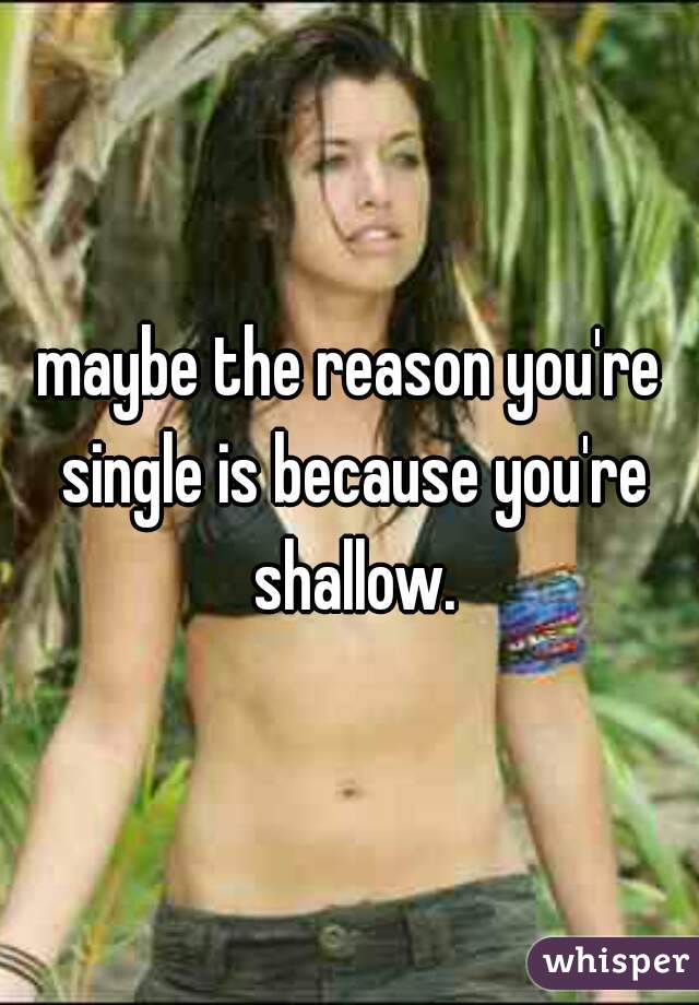 maybe the reason you're single is because you're shallow.