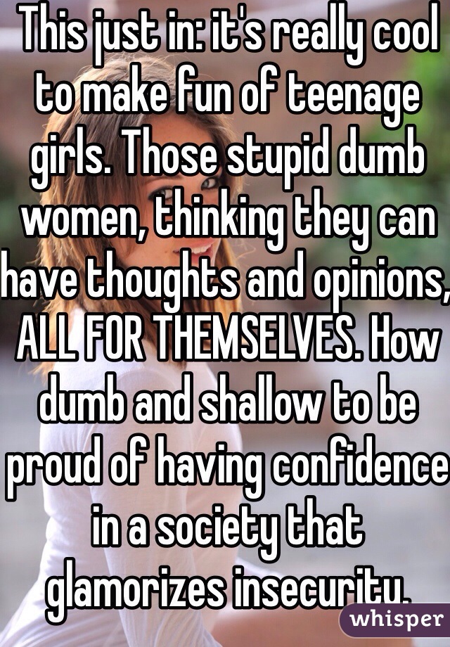 This just in: it's really cool to make fun of teenage girls. Those stupid dumb women, thinking they can have thoughts and opinions, ALL FOR THEMSELVES. How dumb and shallow to be proud of having confidence in a society that glamorizes insecurity.