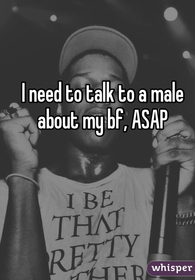I need to talk to a male about my bf, ASAP 