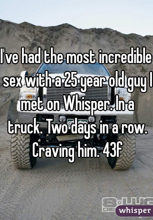 I've had the most incredible sex with a 25 year old guy I met on Whisper. In a truck. Two days in a row. Craving him. 43f