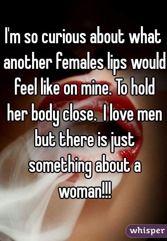 I'm so curious about what another females lips would feel like on mine. To hold her body close.  I love men but there is just something about a woman!!!