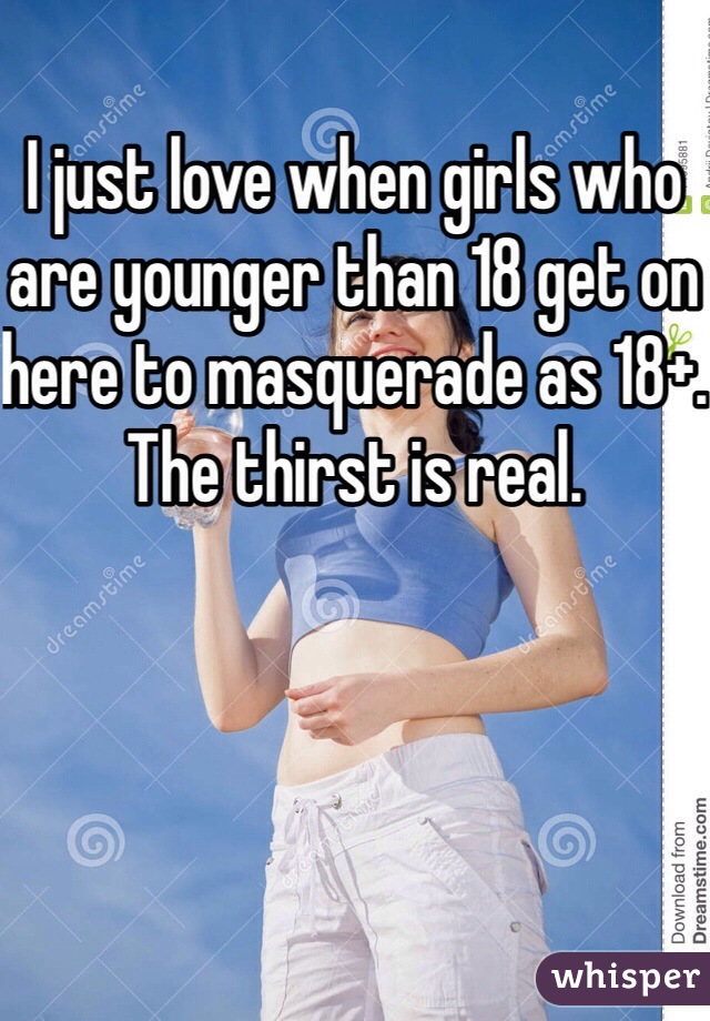 I just love when girls who are younger than 18 get on here to masquerade as 18+. The thirst is real.