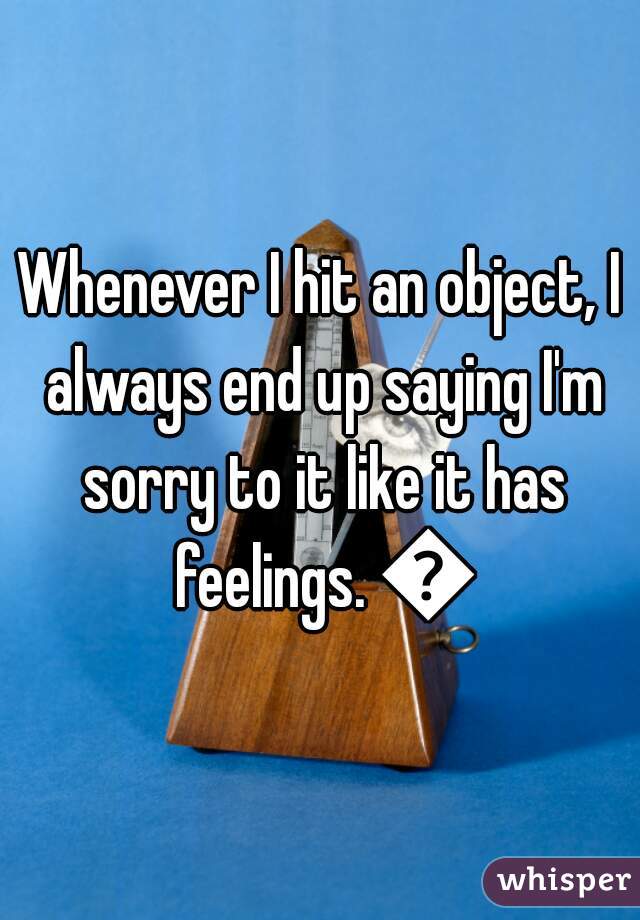 Whenever I hit an object, I always end up saying I'm sorry to it like it has feelings. 😐