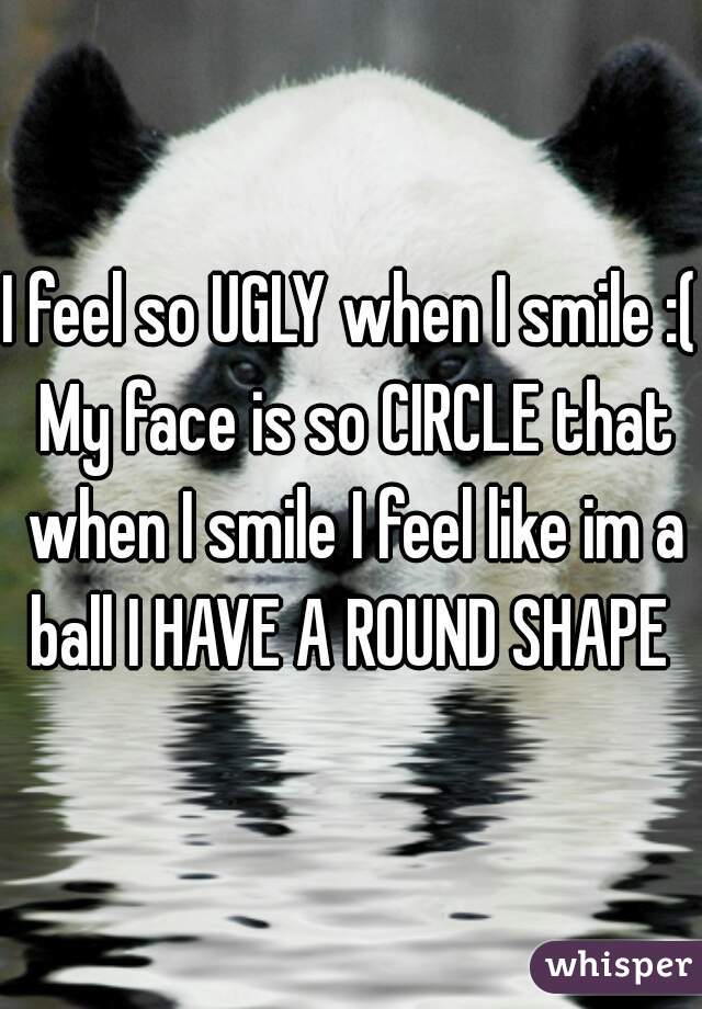 I feel so UGLY when I smile :( My face is so CIRCLE that when I smile I feel like im a ball I HAVE A ROUND SHAPE 