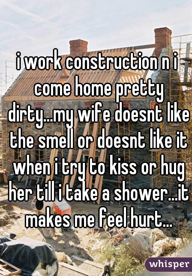 i work construction n i come home pretty dirty...my wife doesnt like the smell or doesnt like it when i try to kiss or hug her till i take a shower...it makes me feel hurt...