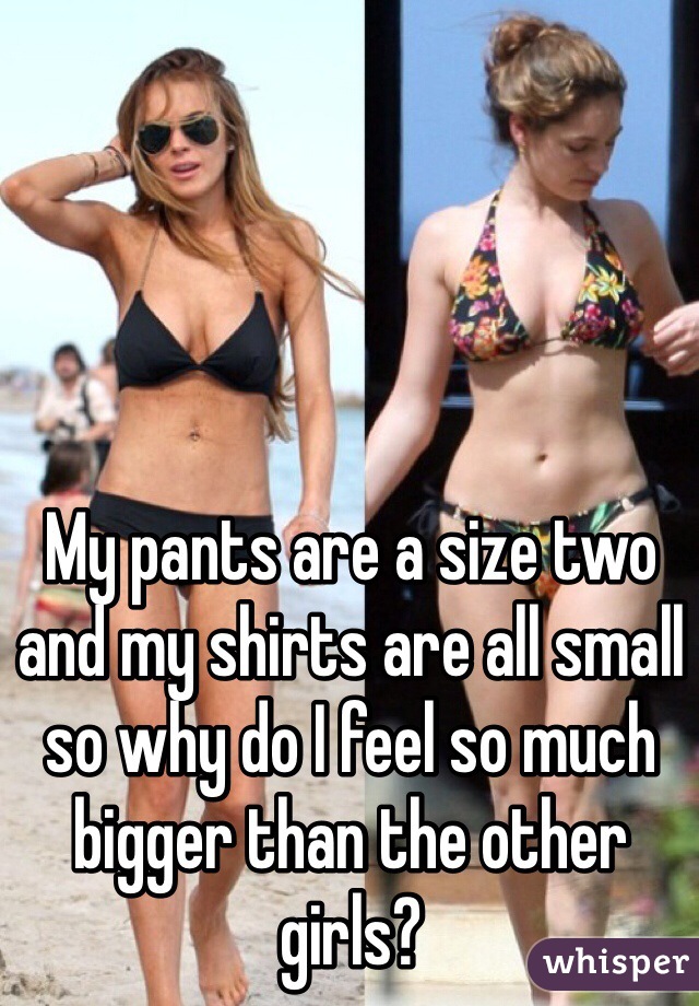 My pants are a size two and my shirts are all small so why do I feel so much bigger than the other girls?