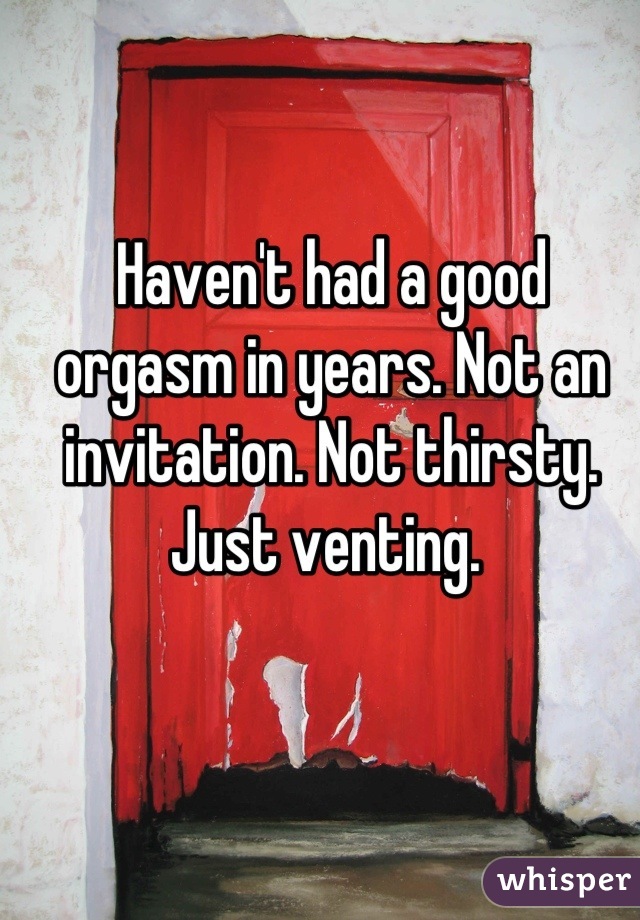 Haven't had a good orgasm in years. Not an invitation. Not thirsty. Just venting. 